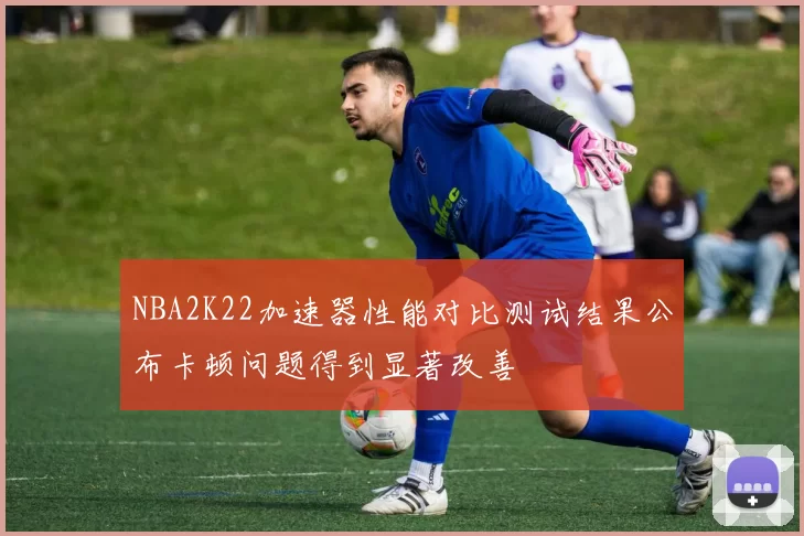 NBA2K22加速器性能对比测试结果公布卡顿问题得到显著改善