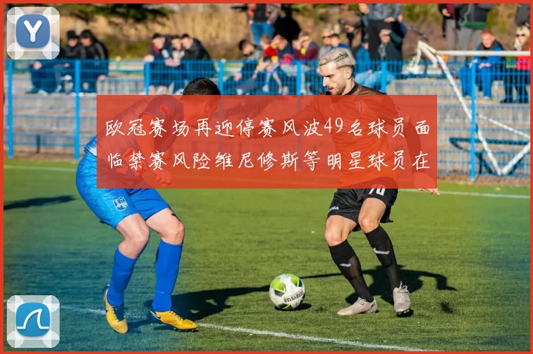 欧冠赛场再迎停赛风波49名球员面临禁赛风险维尼修斯等明星球员在列