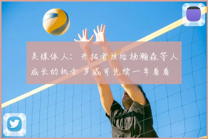 美媒体人：开拓者该给杨瀚森等人成长的机会 罗威可先续一年看看