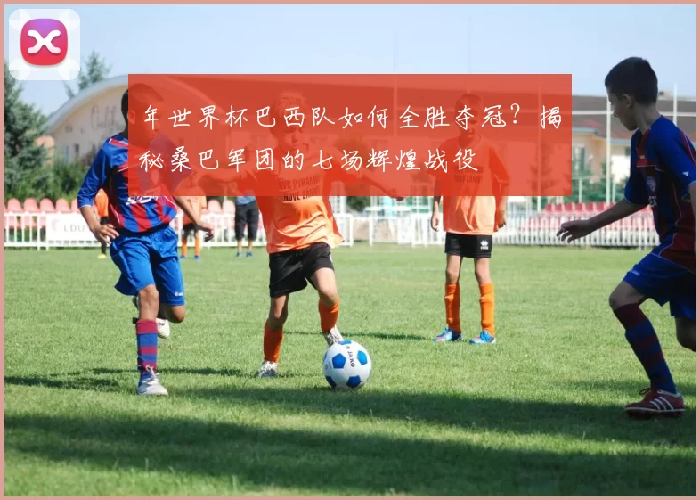 年世界杯巴西队如何全胜夺冠?揭秘桑巴军团的七场辉煌战役