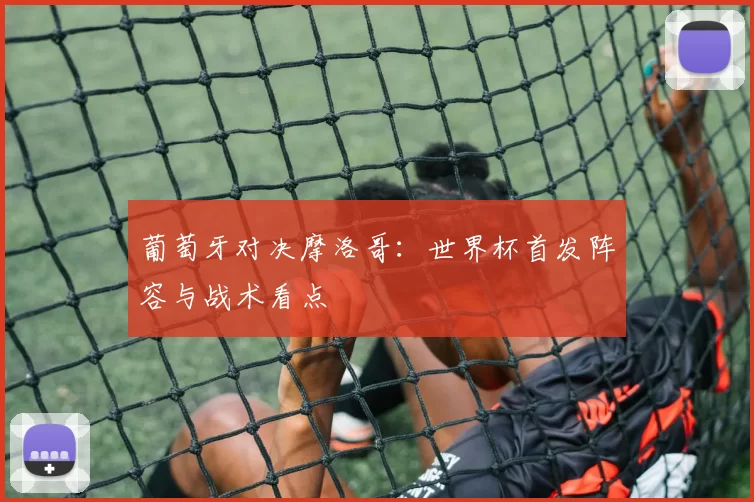 葡萄牙对决摩洛哥：世界杯首发阵容与战术看点