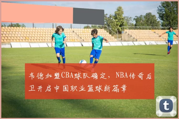 韦德加盟CBA球队确定，NBA传奇后卫开启中国职业篮球新篇章
