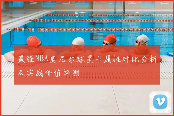最强NBA奥尼尔球星卡属性对比分析及实战价值评测