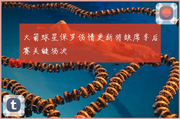 火箭球星保罗伤情更新将缺席季后赛关键场次