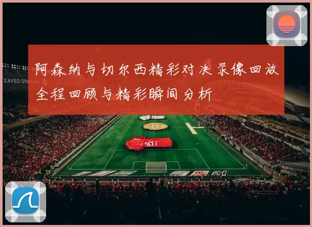 阿森纳与切尔西精彩对决录像回放全程回顾与精彩瞬间分析