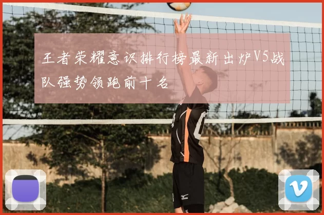 王者荣耀意识排行榜最新出炉V5战队强势领跑前十名