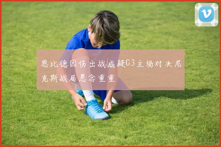 恩比德因伤出战成疑G3主场对决尼克斯战局悬念重重
