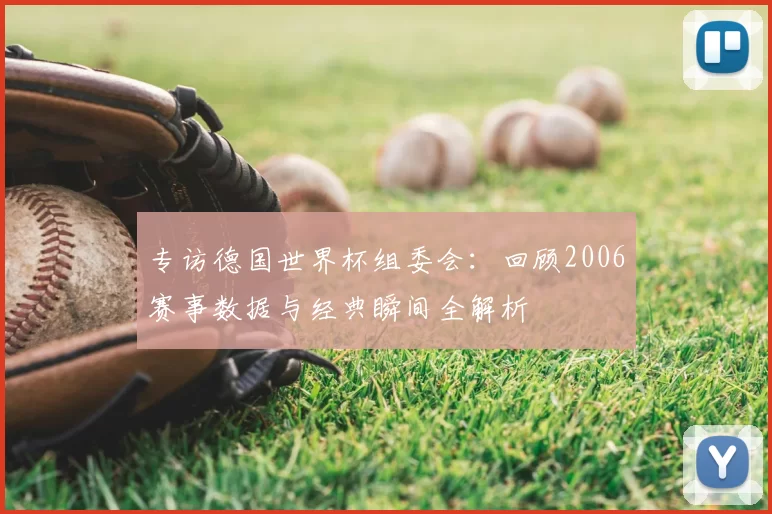 专访德国世界杯组委会:回顾2006赛事数据与经典瞬间全解析