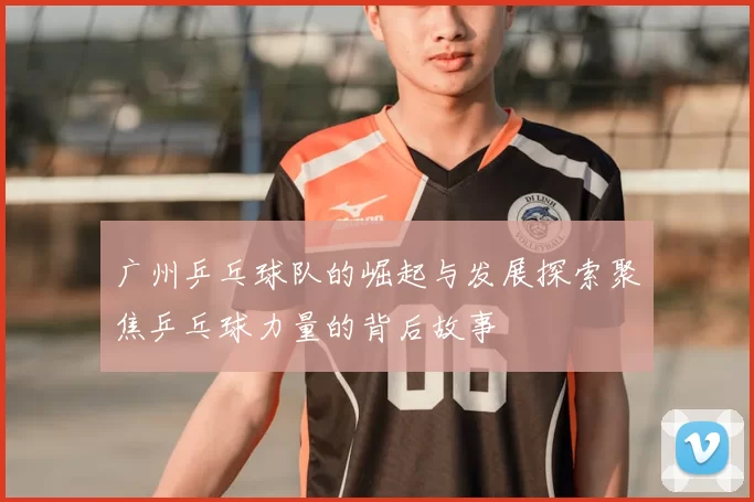 广州乒乓球队的崛起与发展探索聚焦乒乓球力量的背后故事