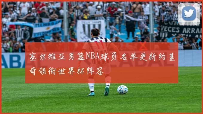塞尔维亚男篮NBA球员名单更新约基奇领衔世界杯阵容