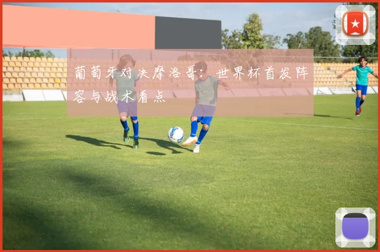 葡萄牙对决摩洛哥:世界杯首发阵容与战术看点