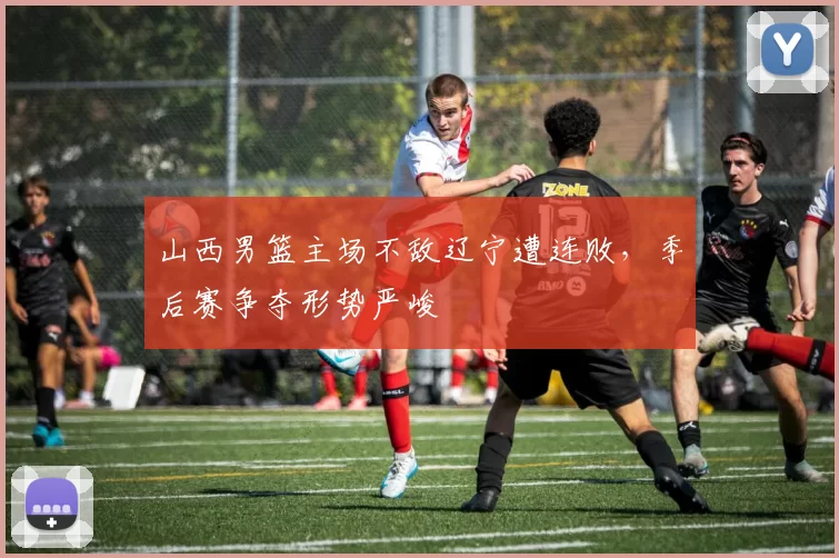 山西男篮主场不敌辽宁遭连败，季后赛争夺形势严峻