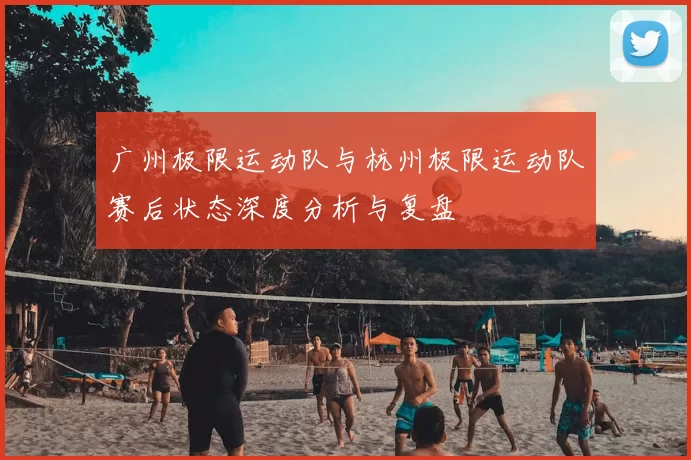 广州极限运动队与杭州极限运动队赛后状态深度分析与复盘