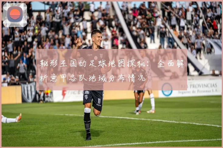 靴形王国的足球地图探秘：全面解析意甲各队地域分布情况