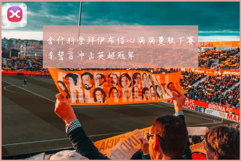 舍什科崇拜伊布信心满满曼联下赛季誓言冲击英超冠军