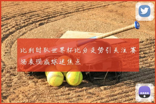 比利时队世界杯比分走势引关注 赛场表现成球迷焦点