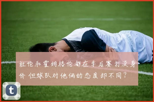 杜伦和霍姆格伦都在季后赛打没身价 但球队对他俩的态度却不同?