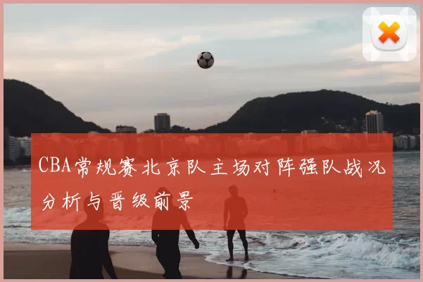 CBA常规赛北京队主场对阵强队战况分析与晋级前景