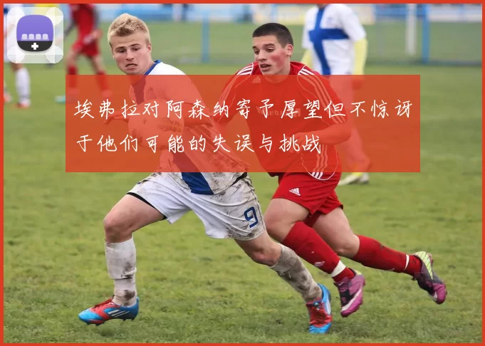 埃弗拉对阿森纳寄予厚望但不惊讶于他们可能的失误与挑战
