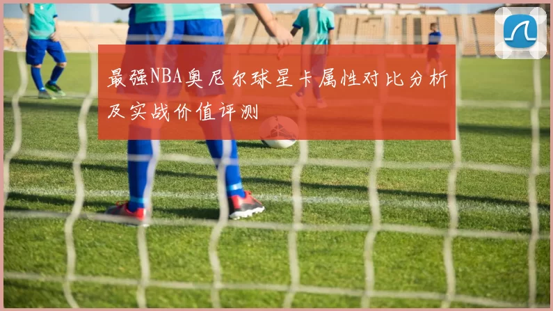 最强NBA奥尼尔球星卡属性对比分析及实战价值评测