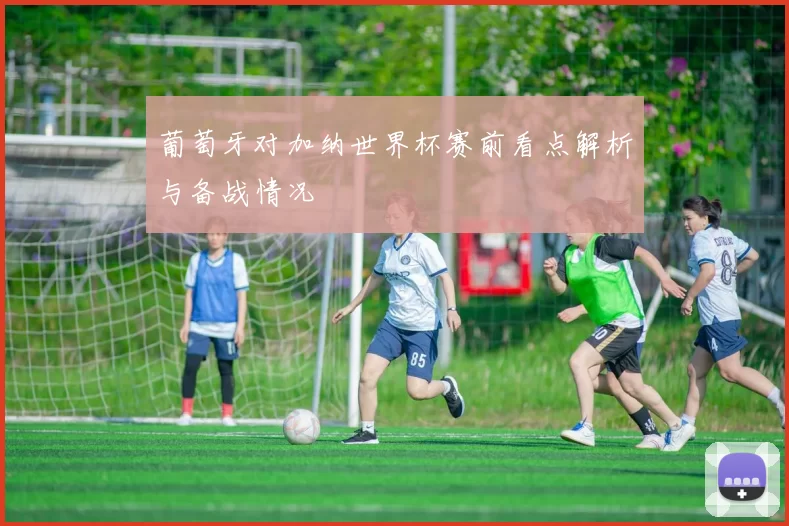 葡萄牙对加纳世界杯赛前看点解析与备战情况