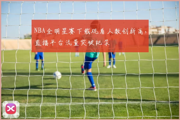 NBA全明星赛下载观看人数创新高，直播平台流量突破纪录