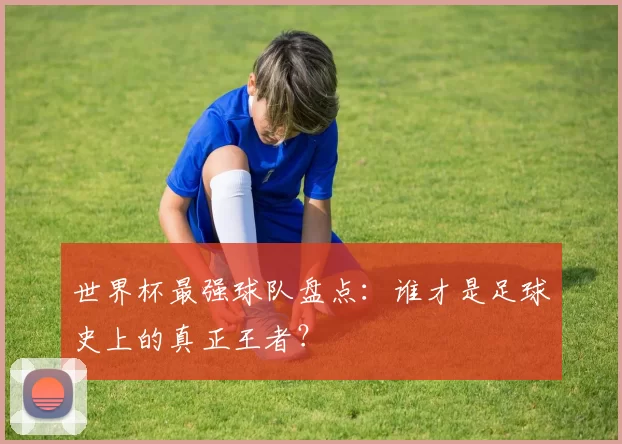 世界杯最强球队盘点：谁才是足球史上的真正王者？