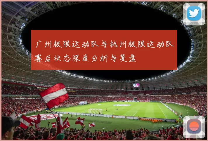 广州极限运动队与杭州极限运动队赛后状态深度分析与复盘