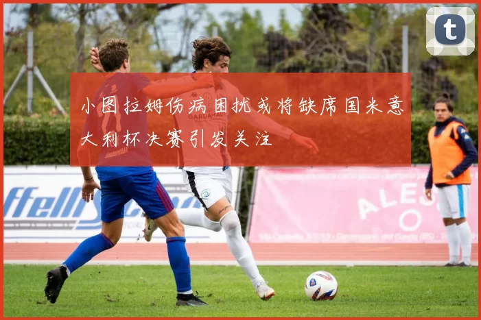 小图拉姆伤病困扰或将缺席国米意大利杯决赛引发关注