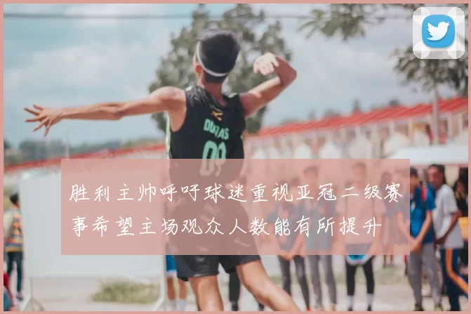 胜利主帅呼吁球迷重视亚冠二级赛事希望主场观众人数能有所提升