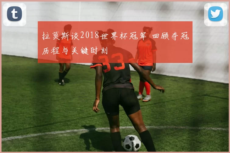 拉莫斯谈2018世界杯冠军 回顾夺冠历程与关键时刻