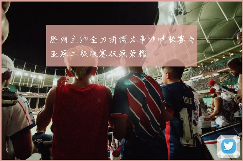 胜利主帅全力拼搏力争沙特联赛与亚冠二级联赛双冠荣耀