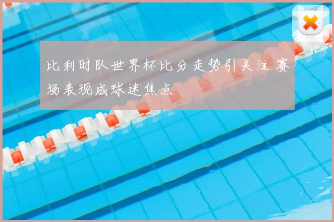 比利时队世界杯比分走势引关注 赛场表现成球迷焦点