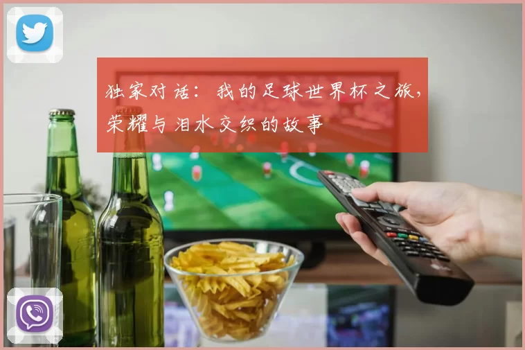 独家对话：我的足球世界杯之旅，荣耀与泪水交织的故事