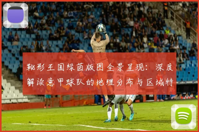 靴形王国绿茵版图全景呈现：深度解读意甲球队的地理分布与区域特色