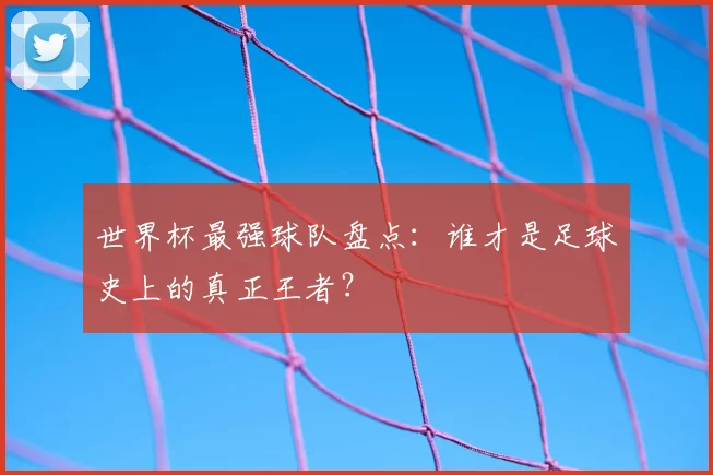 世界杯最强球队盘点：谁才是足球史上的真正王者？