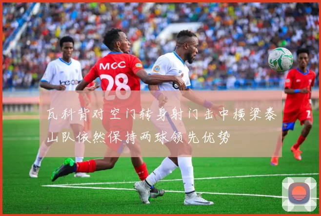 瓦科背对空门转身射门击中横梁泰山队依然保持两球领先优势