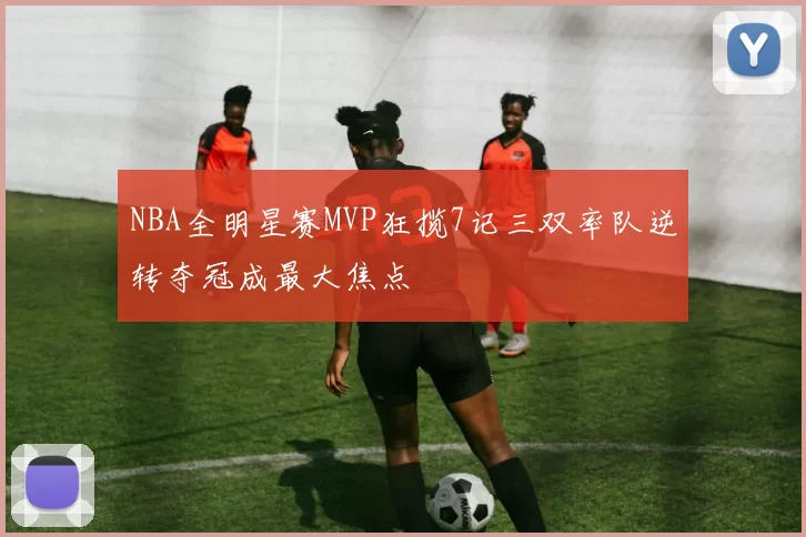 NBA全明星赛MVP狂揽7记三双率队逆转夺冠成最大焦点