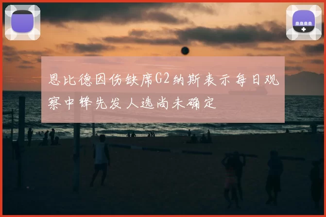 恩比德因伤缺席G2纳斯表示每日观察中锋先发人选尚未确定