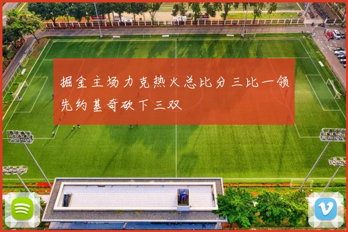 掘金主场力克热火总比分三比一领先约基奇砍下三双