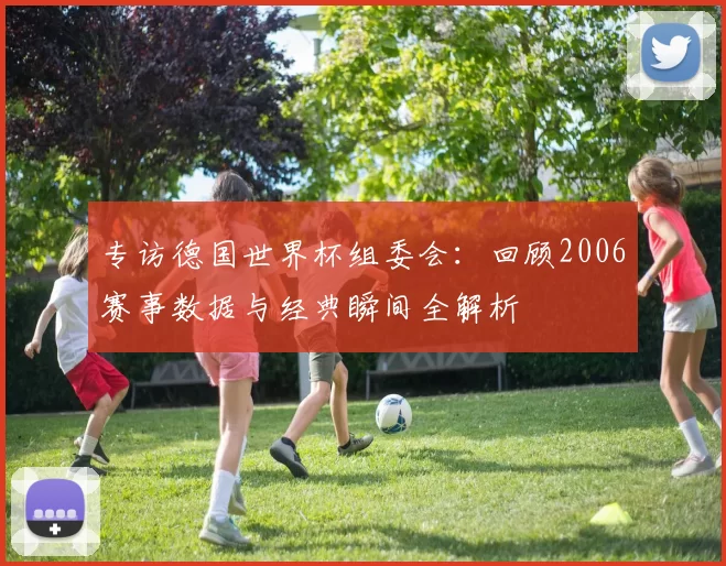 专访德国世界杯组委会:回顾2006赛事数据与经典瞬间全解析