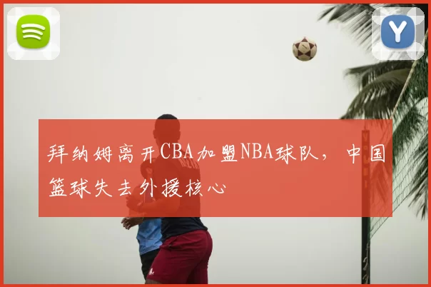 拜纳姆离开CBA加盟NBA球队，中国篮球失去外援核心