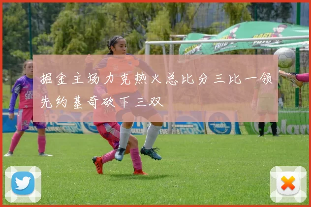 掘金主场力克热火总比分三比一领先约基奇砍下三双