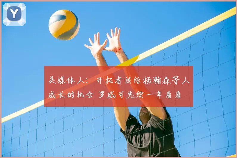 美媒体人：开拓者该给杨瀚森等人成长的机会 罗威可先续一年看看
