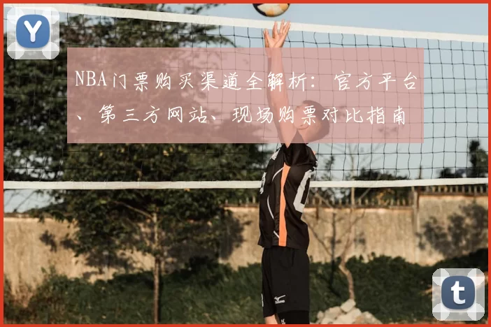 NBA门票购买渠道全解析：官方平台、第三方网站、现场购票对比指南
