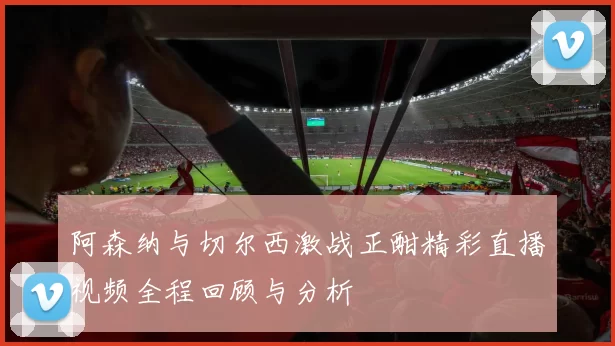 阿森纳与切尔西激战正酣精彩直播视频全程回顾与分析