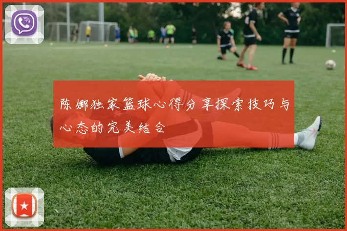 陈娜独家篮球心得分享探索技巧与心态的完美结合