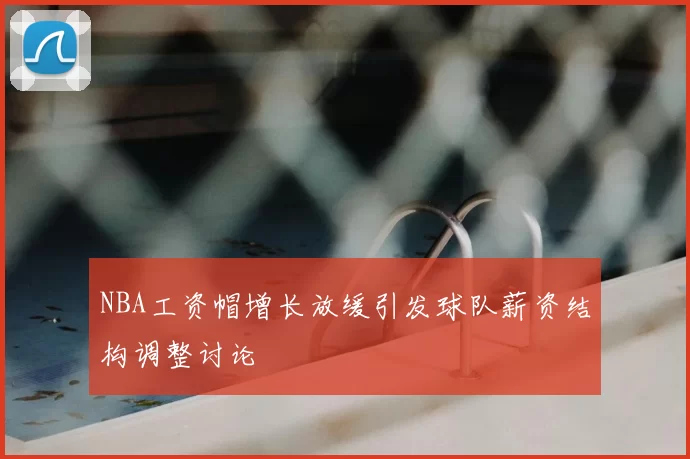 NBA工资帽增长放缓引发球队薪资结构调整讨论