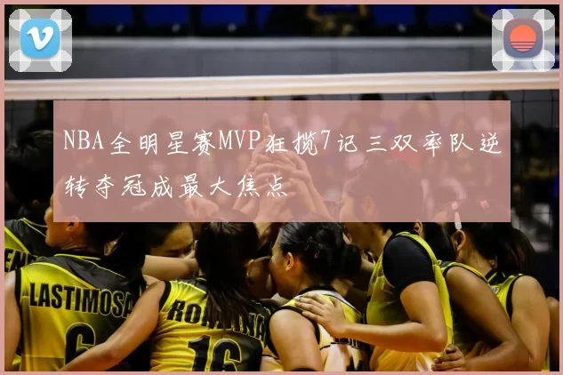 NBA全明星赛MVP狂揽7记三双率队逆转夺冠成最大焦点