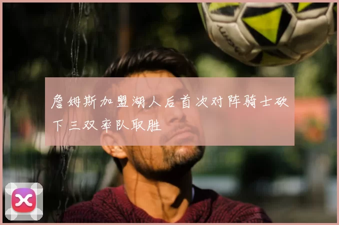詹姆斯加盟湖人后首次对阵骑士砍下三双率队取胜